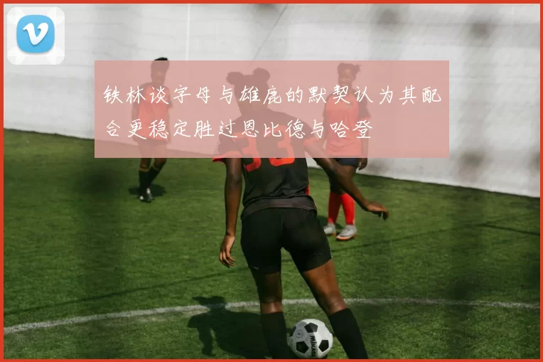 铁林谈字母与雄鹿的默契认为其配合更稳定胜过恩比德与哈登