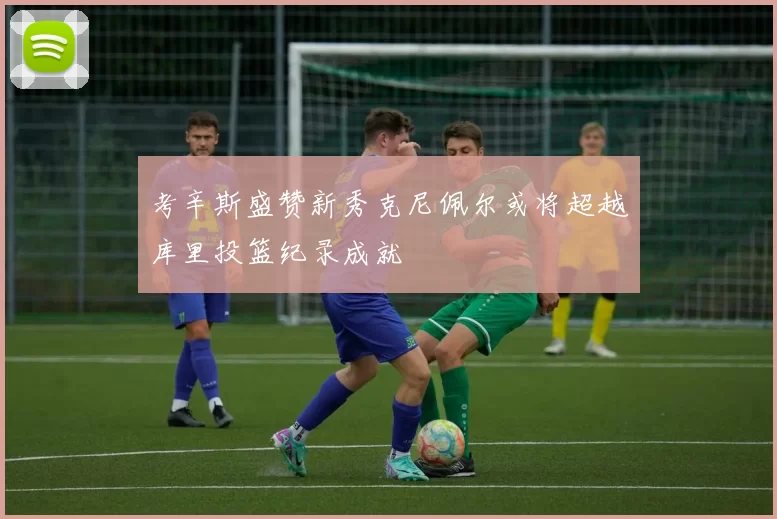 考辛斯盛赞新秀克尼佩尔或将超越库里投篮纪录成就