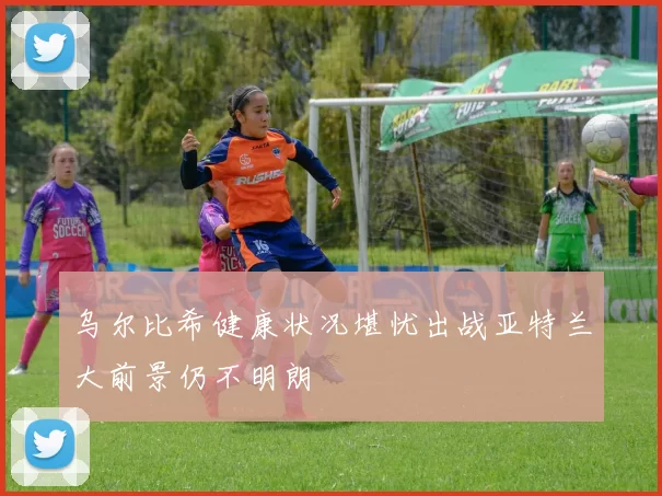 乌尔比希健康状况堪忧出战亚特兰大前景仍不明朗