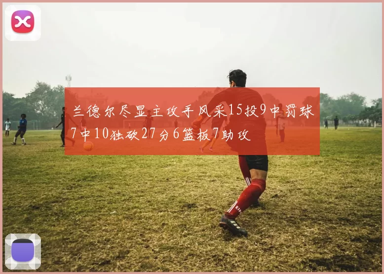 兰德尔尽显主攻手风采15投9中罚球7中10独砍27分6篮板7助攻