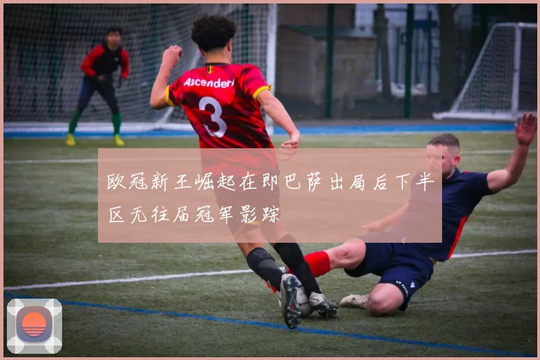 欧冠新王崛起在即巴萨出局后下半区无往届冠军影踪