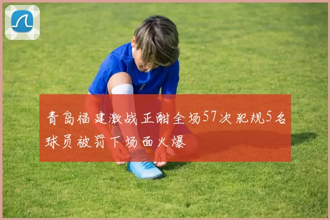 青岛福建激战正酣全场57次犯规5名球员被罚下场面火爆