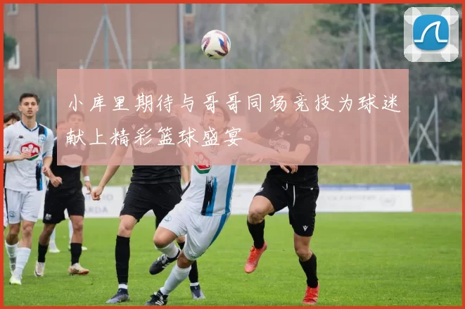 小库里期待与哥哥同场竞技为球迷献上精彩篮球盛宴