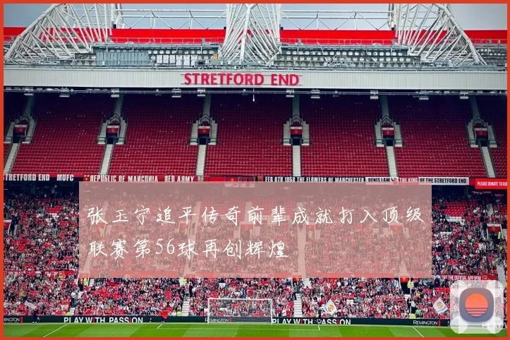 张玉宁追平传奇前辈成就打入顶级联赛第56球再创辉煌