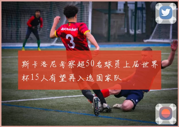 斯卡洛尼考察超50名球员上届世界杯15人有望再入选国家队