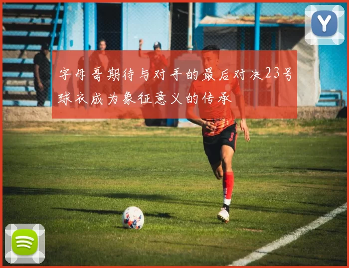 字母哥期待与对手的最后对决23号球衣成为象征意义的传承
