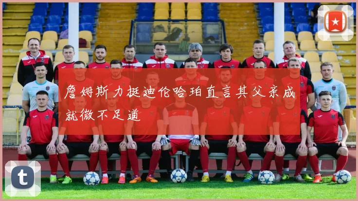 詹姆斯力挺迪伦哈珀直言其父亲成就微不足道