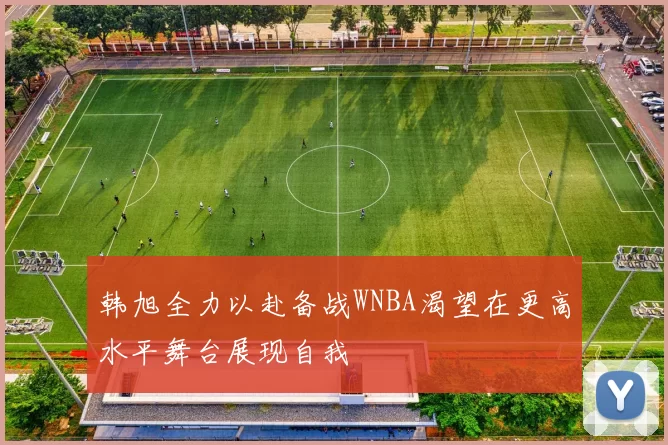 韩旭全力以赴备战WNBA渴望在更高水平舞台展现自我