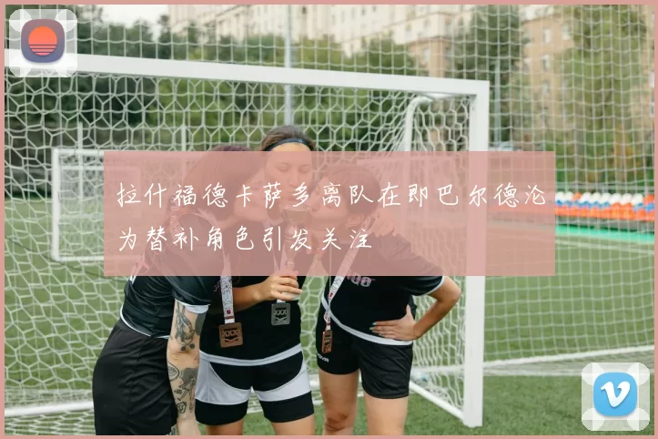 拉什福德卡萨多离队在即巴尔德沦为替补角色引发关注